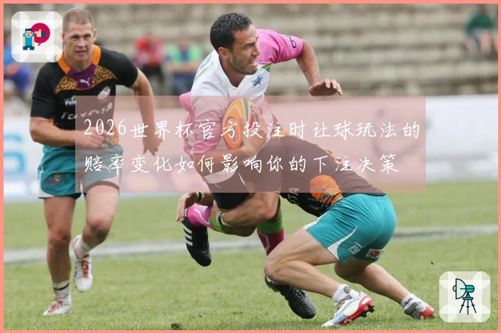 2026世界杯官方投注时让球玩法的赔率变化如何影响你的下注决策